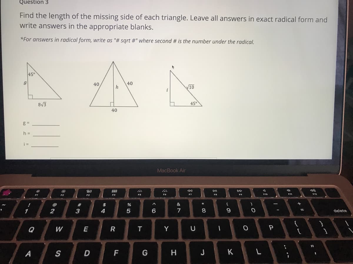 Question 3
Find the length of the missing side of each triangle. Leave all answers in exact radical form and
write answers in the appropriate blanks.
*For answers in radical form, write as "# sqrt #" where second # is the number under the radical.
45°
40
40
h
V10
8V3
45°
40
h =
MacBook Air
80
888
DI
DD
F1
F2
F3
F4
F5
F6
F7
FB
F9
F10
@
23
$
&
*
1
2
3
4
5
7
delete
Q
E
T
Y
P
%3D
A
S
F
G
H
J
K
w/
