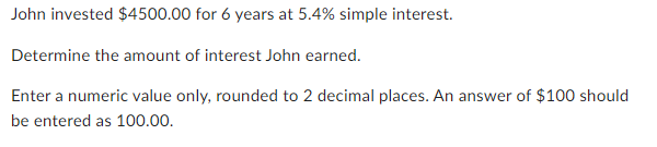 John invested $4500.00 for 6 years at 5.4% simple interest.
Determine the amount of interest John earned.
Enter a numeric value only, rounded to 2 decimal places. An answer of $100 should
be entered as 100.00.