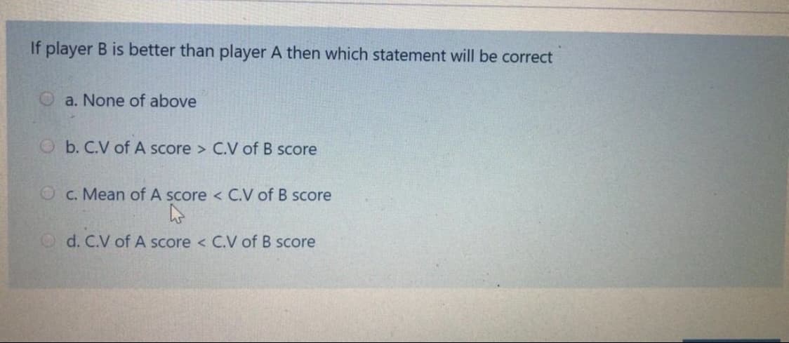 If player B is better than player A then which statement will be correct
Oa. None of above
O b. C.V of A score > C.V of B score
O c. Mean of A score < C.V of B score
O d. C.V of A score < C.V of B score
