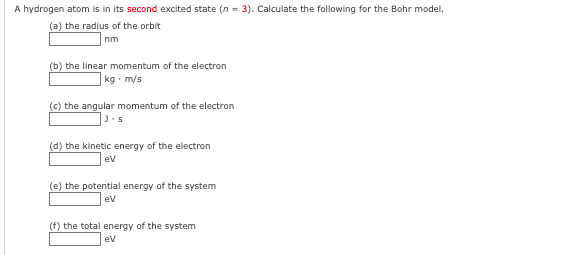 A hydrogen atom is in its second excited state (n = 3). Calculate the following for the Bohr model.
(a) the radius of the orbit
nm
(b) the linear momentum of the electron
kg · m/s
(c) the angular momentum of the electron
J.s
(d) the kinetic energy of the electron
ev
(e) the potential energy of the system
ev
(f) the total energy of the system
ev
