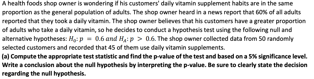 A health foods shop owner is wondering if his customers' daily vitamin supplement habits are in the same
proportion as the general population of adults. The shop owner heard in a news report that 60% of all adults
reported that they took a daily vitamin. The shop owner believes that his customers have a greater proportion
of adults who take a daily vitamin, so he decides to conduct a hypothesis test using the following null and
alternative hypotheses: Ho: p
selected customers and recorded that 45 of them use daily vitamin supplements.
= 0.6 and Ha: p > 0.6. The shop owner collected data from 50 randomly
(a) Compute the appropriate test statistic and find the p-value of the test and based on a 5% significance level.
Write a conclusion about the null hypothesis by interpreting the p-value. Be sure to clearly state the decision
regarding the null hypothesis.
