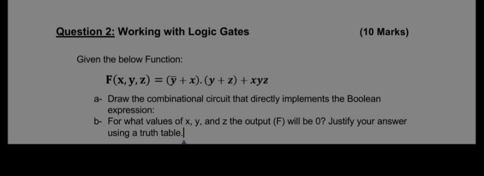 Question 2: Working with Logic Gates
(10 Marks)
Given the below Function:
F(x, y, z) = (ỹ+ x). (y + z) + xyz
a- Draw the combinational circuit that directly implements the Boolean
expression:
b- For what values of x, y, and z the output (F) will be 0? Justify your answer
using a truth table.
