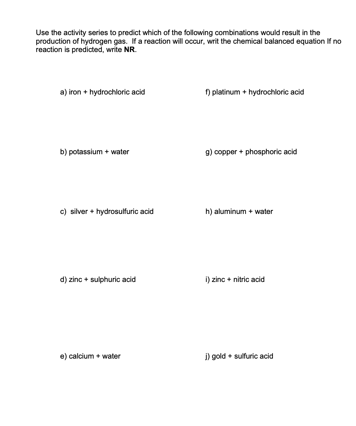 Use the activity series to predict which of the following combinations would result in the
production of hydrogen gas. If a reaction will occur, writ the chemical balanced equation If no
reaction is predicted, write NR.
a) iron + hydrochloric acid
b) potassium + water
c) silver + hydrosulfuric acid
d) zinc + sulphuric acid
e) calcium + water
f) platinum + hydrochloric acid
g) copper + phosphoric acid
h) aluminum + water
i) zinc + nitric acid
j) gold + sulfuric acid