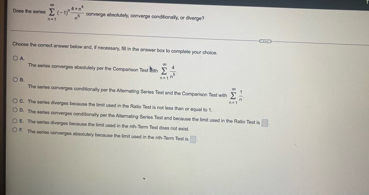 Does the series (-1) 4+
4+nª
00
OA.
OB.
n=1
n5
Choose the correct answer below and, if necessary, fill in the answer box to complete your choice.
converge absolutely, converge conditionally, or diverge?
The series converges absolutely per the Comparison Test with 4
n=1 n
The series converges conditionally per the Alternating Series Test and the Comparison Test with
∞0
1
C. The series diverges because the limit used in the Ratio Test is not less than or equal to 1.
D. The series converges conditionally per the Alternating Series Test and because the limit used in the Ratio Test is
O E. The series diverges because the limit used in the nth-Term Test does not exist.
OF. The series converges absolutely because the limit used in the nth-Term Test is
n=1
...