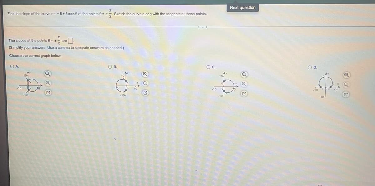 Find the slope of the curve r = -5+5 cos 0 at the points 0 = + Sketch the curve along with the tangents at these points.
The slopes at the points 0= + are
(Simplify your answers. Use a comma to separate answers as needed.)
Choose the correct graph below.
OA.
-10
Ay
10-
-10
O B.
10-
-10
O C.
-10
-10-
Next question
O D.
Ö
-jo