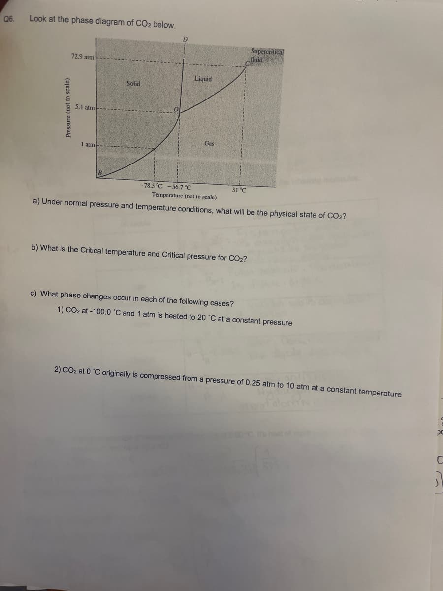 Q6.
Look at the phase diagram of CO2 below.
Pressure (not to scale)
72.9 atm
5.1 atm
1 atm
B
Solid
0
-78.5 °C -56.7 °C
Liquid
Gas
31 °C
Temperature (not to scale)
a) Under normal pressure and temperature conditions, what will be the physical state of CO2?
b) What is the Critical temperature and Critical pressure for CO₂?
Supercritical
fluid
c) What phase changes occur in each of the following cases?
1) CO2 at -100.0 °C and 1 atm is heated to 20 °C at a constant pressure
2) CO2 at 0 °C originally is compressed from a pressure of 0.25 atm to 10 atm at a constant temperature
N
.c
x
1