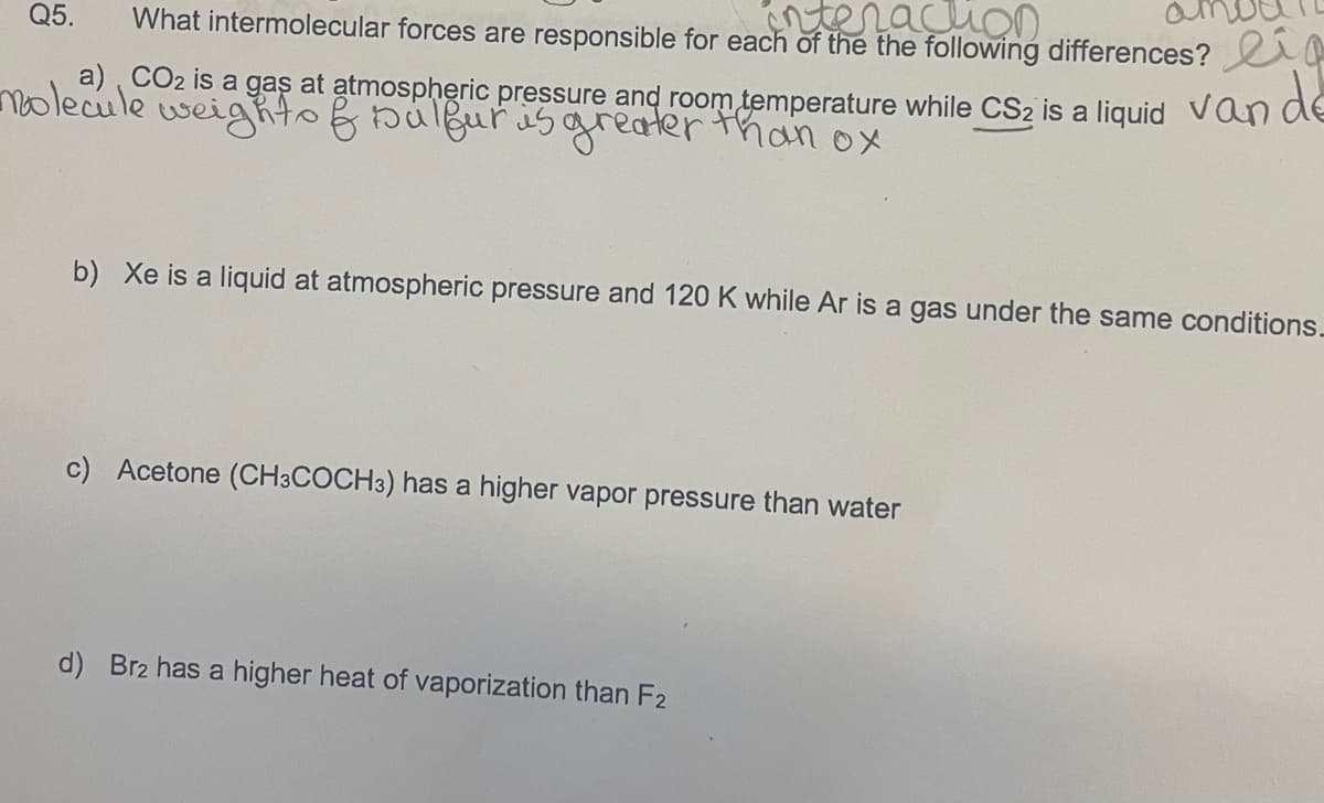 Q5. What intermolecular forces are responsible for each of the the following differences?
a) CO₂ is a gas at atmospheric pressure and room temperature while CS2 is a liquid van
molecule weights & Dulfur is greater than ox
b) Xe is a liquid at atmospheric pressure and 120 K while Ar is a gas under the same conditions.
c) Acetone (CH3COCH 3) has a higher vapor pressure than water
d) Br2 has a higher heat of vaporization than F2