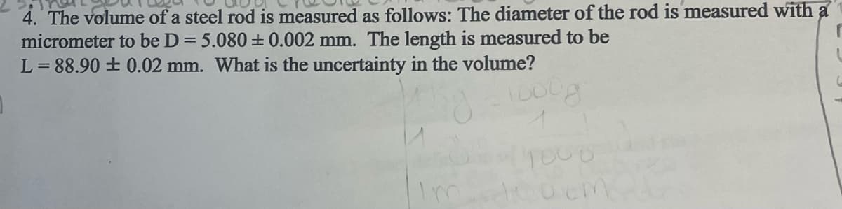 4. The volume of a steel rod is measured as follows: The diameter of the rod is measured with a
r
micrometer to be D = 5.080 ± 0.002 mm. The length is measured to be
L=88.90 ± 0.02 mm. What is the uncertainty in the volume?
oog
Im
TOOD
