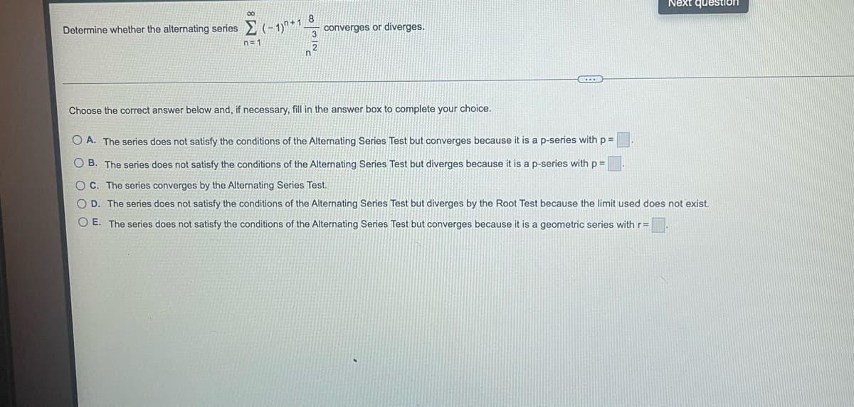 Determine whether the alternating series (-1)+18
n=1
converges or diverges.
Next question
Choose the correct answer below and, if necessary, fill in the answer box to complete your choice.
OA. The series does not satisfy the conditions of the Alternating Series Test but converges because it is a p-series with p =
OB. The series does not satisfy the conditions of the Alternating Series Test but diverges because it is a p-series with p =
OC. The series converges by the Alternating Series Test.
OD. The series does not satisfy the conditions of the Alternating Series Test but diverges by the Root Test because the limit used does not exist.
O E. The series does not satisfy the conditions of the Alternating Series Test but converges because it is a geometric series with r=