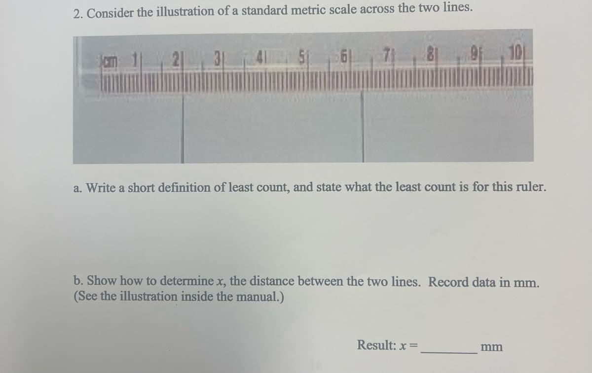 2. Consider the illustration of a standard metric scale across the two lines.
31
7 8 9 10
a. Write a short definition of least count, and state what the least count is for this ruler.
b. Show how to determine x, the distance between the two lines. Record data in mm.
(See the illustration inside the manual.)
Result: x=
mm