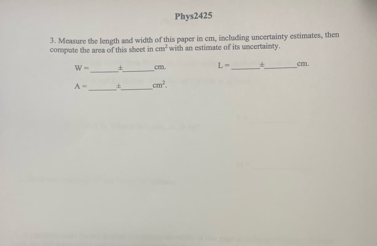 Phys2425
3. Measure the length and width of this paper in cm, including uncertainty estimates, then
compute the area of this sheet in cm² with an estimate of its uncertainty.
W =
A =
±
cm.
cm².
L =
±
cm.
