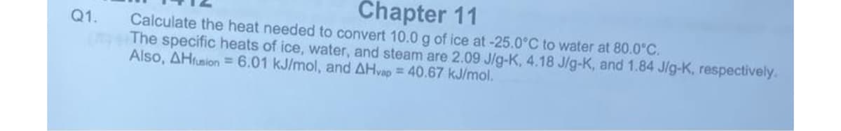 Q1.
Chapter 11
Calculate the heat needed to convert 10.0 g of ice at -25.0°C to water at 80.0°C.
The specific heats of ice, water, and steam are 2.09 J/g-K, 4.18 J/g-K, and 1.84 J/g-K, respectively.
Also, AHfusion = 6.01 kJ/mol, and AHvap = 40.67 kJ/mol.