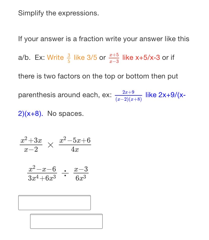 Simplify the expressions.
If your answer is a fraction write your answer like this
x+5
a/b. Ex: Write 2 like 3/5 or
x-3
like x+5/x-3 or if
there is two factors on the top or bottom then put
2x+9
parenthesis around each, ex:
like 2x+9/(x-
(ӕ — 2) (х+8)
2)(x+8). No spaces.
x2 +3x
x² – 5x+6
x-2
4x
x2 -x-6
x-3
|
3x4+6x3
6x3
