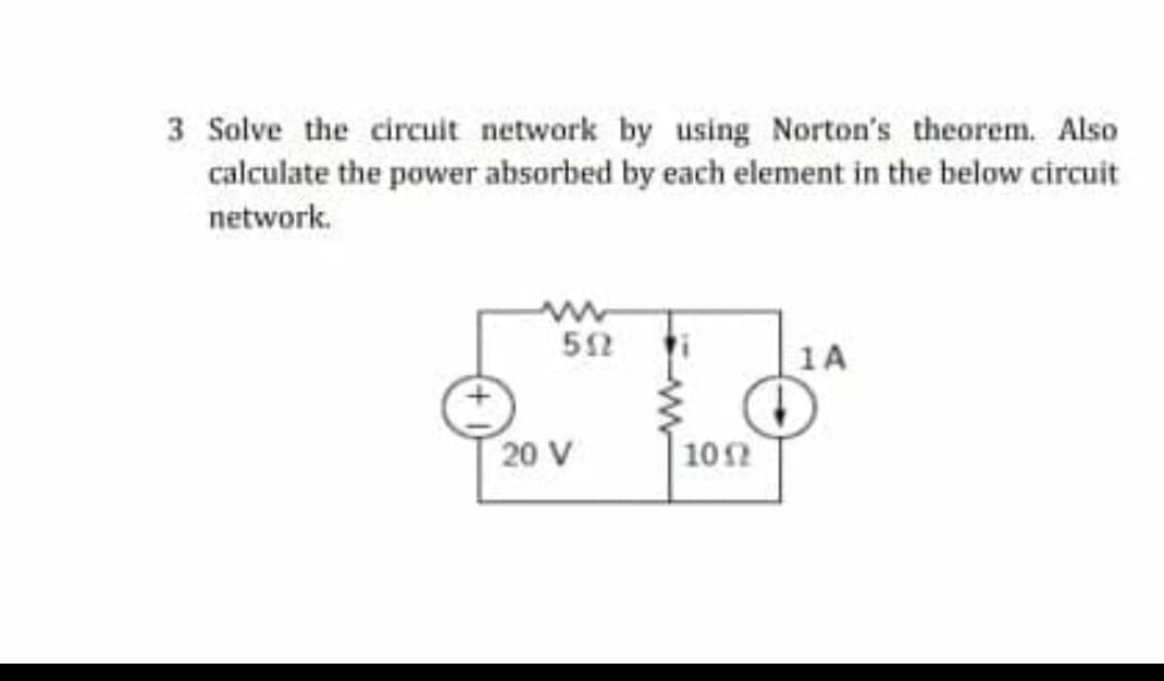 3 Solve the circuit network by using Norton's theorem. Also
calculate the power absorbed by each element in the below circuit
network.
1A
20 V
102

