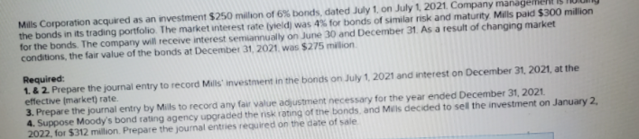 Mills Corporation acquired as an investment $250 million of 6% bonds, dated July 1, on July 1, 2021. Company managellie
the bonds in its trading portfolio. The market interest rate (yield) was 4% for bonds of similar risk and maturity. Mills paid $300 million
for the bonds. The company will receive interest semiannually on June 30 and December 31. As a result of changing market
conditions, the fair value of the bonds at December 31, 2021. was $275 milion.
Required:
1.&2 Prepare the journal entry to record Mils' investment in the bonds on July 1, 2021 and interest on December 31, 2021, at the
effective (market) rate.
3. Prepare the journal entry by Mils to record any fair value adjustment necessary for the year ended December 31, 2021.
4. Suppose Moody's bond rating agency upgraded the risk rating of the bonds, and Mills decided to sell the investment on January 2,
2022, for $312 million. Prepare the journal entries required on the date of sale
