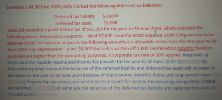 buestion 1 At 30 June 2019, Beta Ltd had the following deferred tax balances:
Deferred tax liability
$18,000
Deferred tax asset
15,000
Beta Ltd recorded a profit before tax of $80,000 for the year to 30 June 2020, which included the
following items: Depreciation expense- plant $7,000 Doubtful debts expebse 3,000 Long-service leave
expense 4,000 For taxation purposes the following amounts are allowable deductions for the year to 30
June 2020: Tax depreciation - plant $8,000 Bad debts written off 2,000 Depreciation ratesfor taxation
purposes are higher than for accounting purposes. A corporate tax rate of 30% applies. Required: a)
Determine the taxable income and income tax payable for the year to 30 June 2020. ( b)
Determine by what amount the balances of the deferred liability and deferred tax asset will increase or
decrease for the year to 30 June 2020 because of depreciation, doubtful debts and long-service leave.
c) Prepare the necessary journal entries to account for income tax assuming recognition criteria
d) What are the balances of the deferred tax liability and deferred tax asset at
are satisfied.
30 June 2020?
