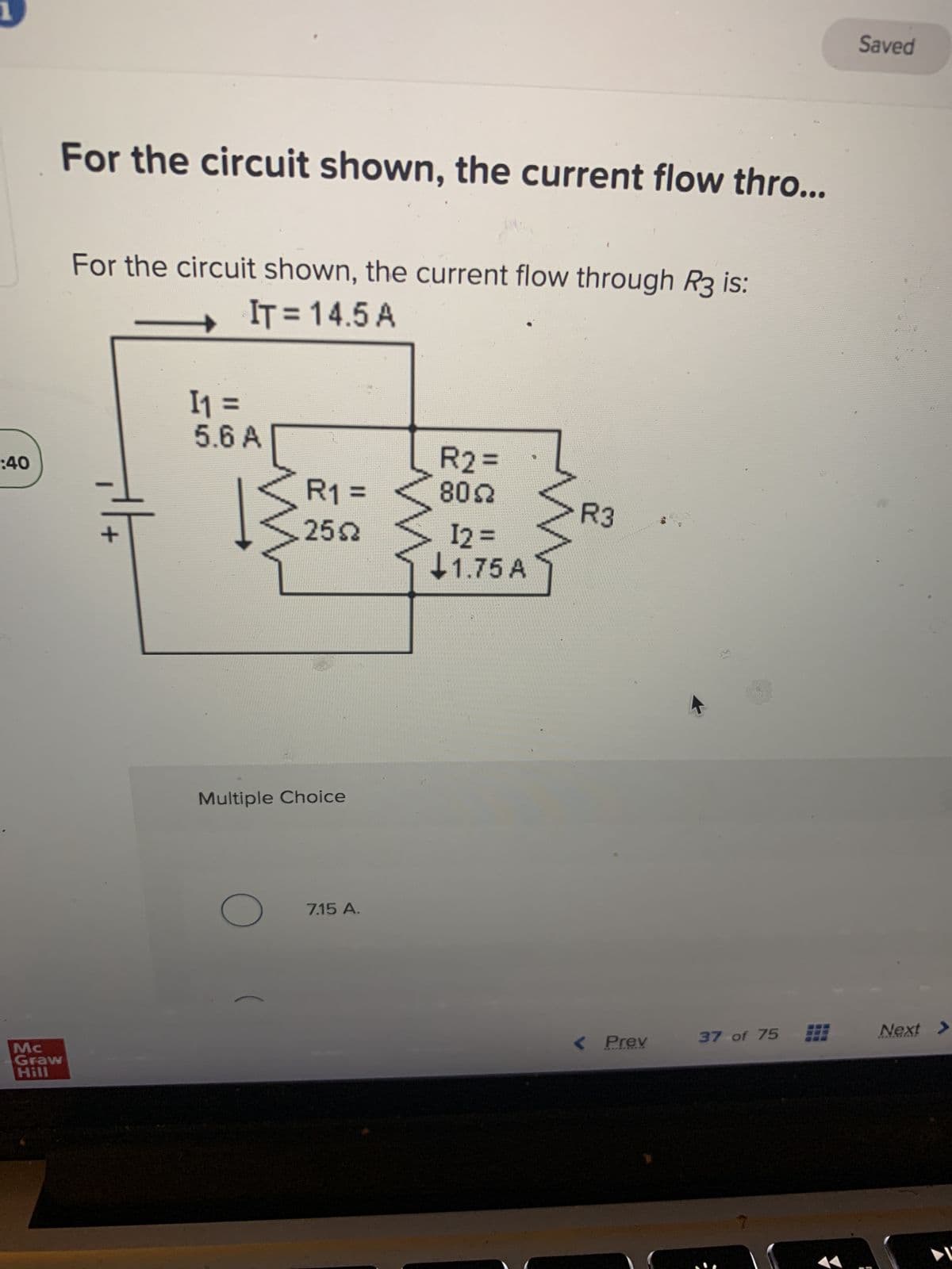 :40
Mc
Graw
Hill
For the circuit shown, the current flow thro...
For the circuit shown, the current flow through R3 is:
IT = 14.5 A
+|+
I₁ =
5.6 A
R1 =
25.02
Multiple Choice
O
7.15 A.
R2 =
802
12 =
1.75 A
M
R3
< Prev
37 of 75
Saved
Next >
▶I