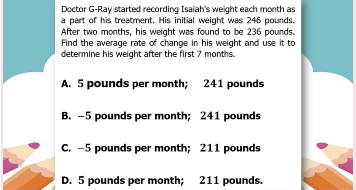 Doctor G-Ray started recording Isaiah's weight each month as
a part of his treatment. His initial weight was 246 pounds.
After two months, his weight was found to be 236 pounds.
Find the average rate of change in his weight and use it to
determine his weight after the first 7 months.
A. 5 pounds per month; 241 pounds
B. -5 pounds per month; 241 pounds
C. -5 pounds per month; 211 pounds
D. 5 pounds per month;
211 pounds.
