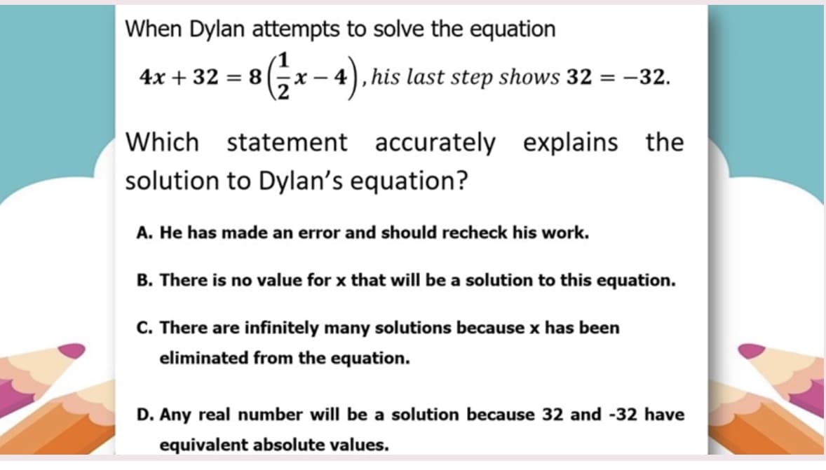 When Dylan attempts to solve the equation
4x + 32 = 8
- 4), his last step shows 32 = -32.
Which statement accurately explains the
solution to Dylan's equation?
A. He has made an error and should recheck his work.
B. There is no value for x that will be a solution to this equation.
C. There are infinitely many solutions because x has been
eliminated from the equation.
D. Any real number will be a solution because 32 and -32 have
equivalent absolute values.
