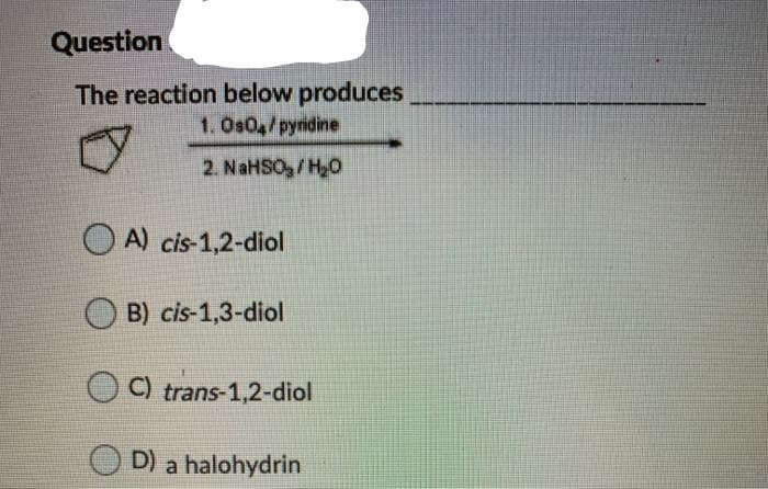 Question
The reaction below produces
1.Os04/pyridine
2. NaHSO,/H0
O A) cis-1,2-diol
B) cis-1,3-diol
O ) trans-1,2-diol
D) a halohydrin
