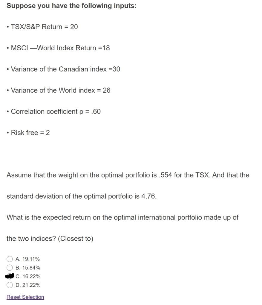Suppose you have the following inputs:
• TSX/S&P Return = 20
• MSCI –World Index Return =18
• Variance of the Canadian index =30
• Variance of the World index = 26
• Correlation coefficient p = .60
• Risk free = 2
Assume that the weight on the optimal portfolio is .554 for the TSX. And that the
standard deviation of the optimal portfolio is 4.76.
What is the expected return on the optimal international portfolio made up of
the two indices? (Closest to)
A. 19.11%
B. 15.84%
C. 16.22%
D. 21.22%
Reset Selection
