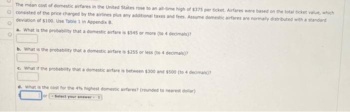 The méan cost of domestic airfares in the United Státes rose to an all-time high of $375 per ticket. Airfares were based on the total ticket value, which
consisted of the price charged by the airlines plus any additional taxes and fees. Assume domestic airfares are normally distributed with a standard
deviation of $100. Use Table 1 in Appendix B.
a. What is the probability that a domestic airfare is $545 or more (to 4 decimals)?
b. What is the probability that a domestic airfare is $255 or less (to 4 decimals)?
c. What if the probability that a domestic airfare is between $300 and $500 (to 4 decimals)?
d. What is the cost for the 4% highest domestic airfares? (rounded to nearest dollar)
or
Select your answer
