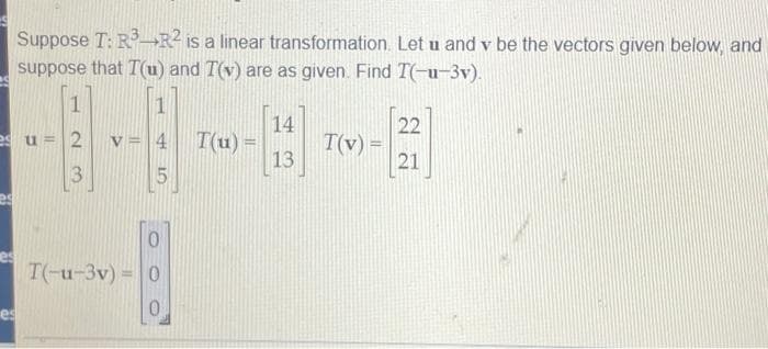 Suppose T: R¬R2 is a linear transformation. Let u and v be the vectors given below, and
suppose that T(u) and T(v) are as given. Find T(-u-3v).
14
22
v = 4
T(u) =
T(v) =
13
es u = 2
21
es
T(-u-3v) = 0
%3D
es
3.
