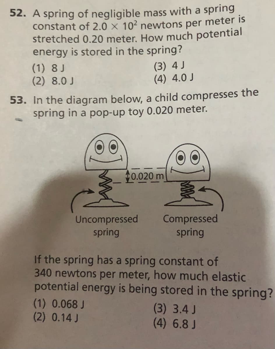52. A spring of negligible mass with a spring
constant of 2.0 x 102 newtons per meter is
stretched 0.20 meter. How much potential
energy is stored in the spring?
(1) 8 J
(2) 8.0 J
(3) 4 J
(4) 4.0 J
53. In the diagram below, a child compresses the
spring in a pop-up toy 0.020 meter.
0.020 m
Uncompressed
spring
Compressed
spring
If the spring has a spring constant of
340 newtons per meter, how much elastic
potential energy is being stored in the spring?
(1) 0.068 J
(2) 0.14 J
(3) 3.4 J
(4) 6.8 J
