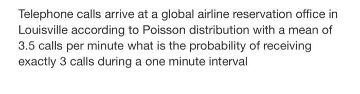 Telephone calls arrive at a global airline reservation office in
Louisville according to Poisson distribution with a mean of
3.5 calls per minute what is the probability of receiving
exactly 3 calls during a one minute interval
