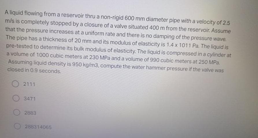 A liquid flowing from a reservoir thru a non-rigid 600 mm diameter pipe with a velocity of 2.5
m/s is completely stopped by a closure of a valve situated 400 m from the reservoir. Assume
that the pressure increases at a uniform rate and there is no damping of the pressure wave.
The pipe has a thickness of 20 mm and its modulus of elasticity is 1.4 x 1011 Pa. The liquid is
pre-tested to determine its bulk modulus of elasticity. The liquid is compressed in a cylinder at
a volume of 1000 cubic meters at 230 MPa and a volume of 990 cubic meters at 250 MPa.
Assuming liquid density is 950 kg/m3, compute the water hammer pressure if the valve was
closed in 0.9 seconds.
2111
3471
2883
288314065
