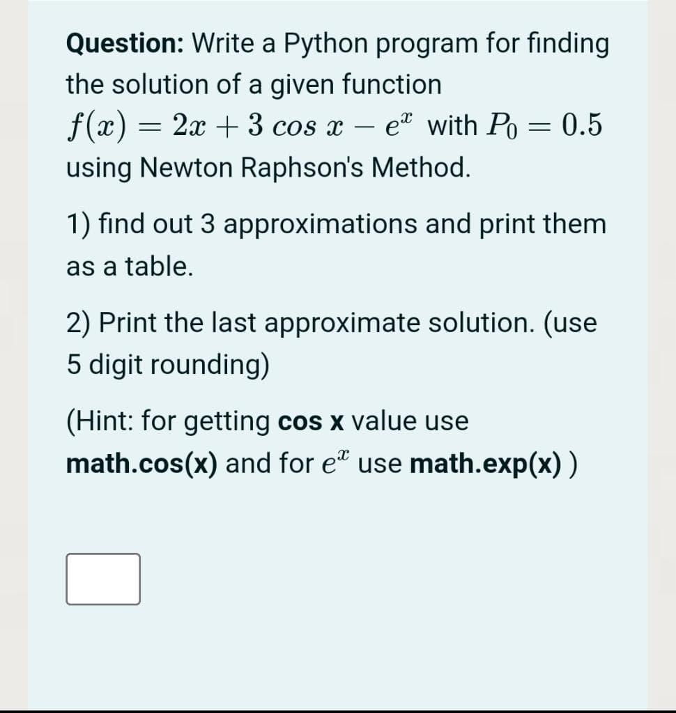 Question: Write a Python program for finding
the solution of a given function
f(x) = 2x + 3 cos x – e* with Po = 0.5
using Newton Raphson's Method.
1) find out 3 approximations and print them
as a table.
2) Print the last approximate solution. (use
5 digit rounding)
(Hint: for getting cos x value use
math.cos(x) and for e" use math.exp(x))
