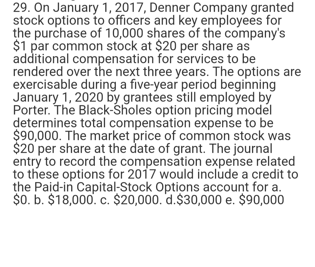 29. On January 1, 2017, Denner Company granted
stock options to officers and key employees for
the purchase of 10,000 shares of the company's
$1 par common stock at $20 per share as
additional compensation for services to be
rendered over the next three years. The options are
exercisable during a five-year period beginning
January 1, 2020 by grantees still employed by
Porter. The Black-Sholes option pricing model
determines total compensation expense to be
$90,000. The market price of common stock was
$20 per share at the date of grant. The journal
entry to record the compensation expense related
to these options for 2017 would include a credit to
the Paid-in Capital-Stock Options account for a.
$0. b. $18,000. c. $20,000. d.$30,000 e. $90,000