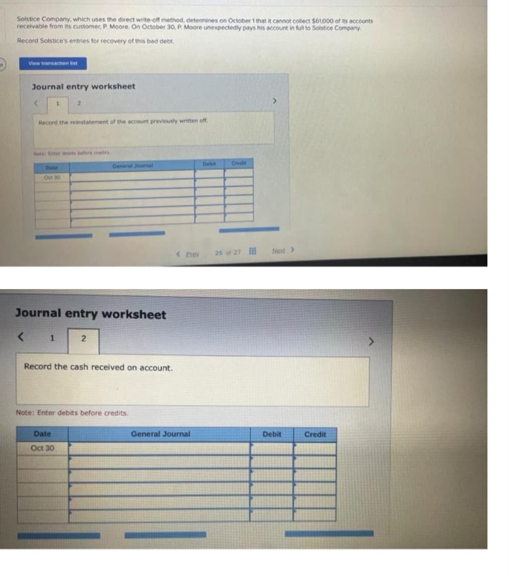 Solstice Company, which uses the direct write-off method, determines on October 1 that it cannot collect $61,000 of its accounts
receivable from its customer, P. Moore. On October 30, P. Moore unexpectedly pays his account in full to Solstice Company.
Record Solstice's entries for recovery of this bad debt.
View transaction list
Journal entry worksheet
<
1
Record the reinstatement of the account previously written off.
2
Note: Ereer debts before credits
Date
Oct 30
1
Journal entry worksheet
Date
Oct 30
General Journal
2
Record the cash received on account.
Note: Enter debits before credits.
< Prev
General Journal
Debit
Credit
Next >
Debit
Credit
>