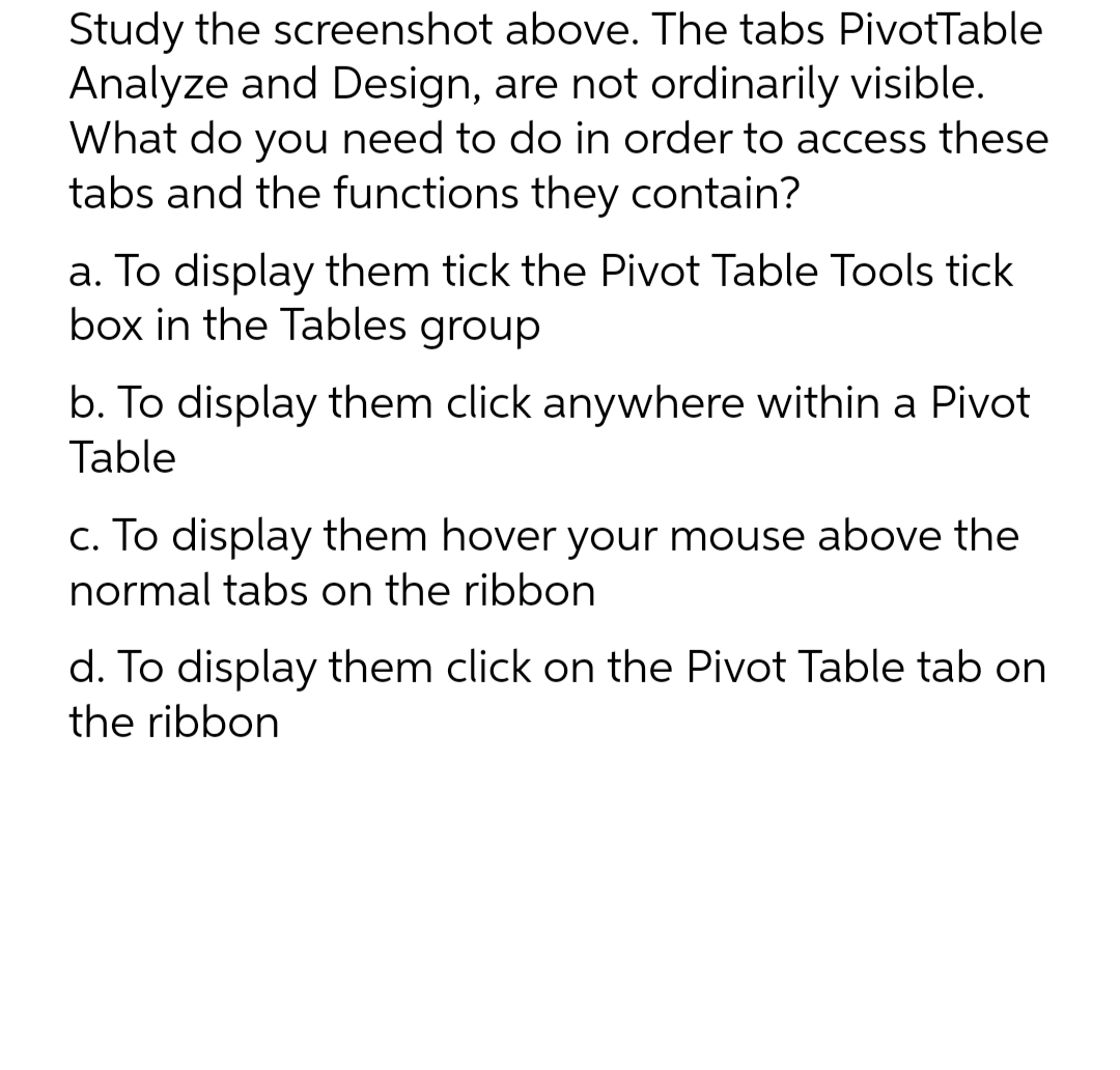 Study the screenshot above. The tabs PivotTable
Analyze and Design, are not ordinarily visible.
What do you need to do in order to access these
tabs and the functions they contain?
a. To display them tick the Pivot Table Tools tick
box in the Tables group
b. To display them click anywhere within a Pivot
Table
c. To display them hover your mouse above the
normal tabs on the ribbon
d. To display them click on the Pivot Table tab on
the ribbon