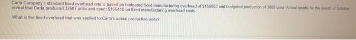 Carla Company's standard foxed overhead rate is based on budgeted fixed manufacturing overhead of $150000 and budgeted production of 3000 units Actual results for the month of October
reveal that Carla produced 32687 units and spent $165418 on fixed manufacturing overhead costs
What is the fixed overhead that was applied to Carla's actual production units?