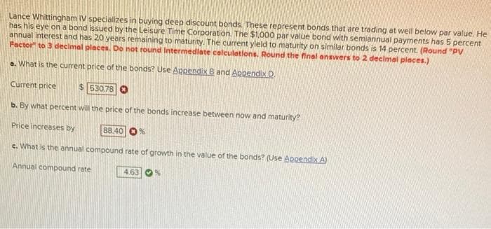 Lance Whittingham IV specializes in buying deep discount bonds. These represent bonds that are trading at well below par value. He
has his eye on a bond issued by the Leisure Time Corporation. The $1,000 par value bond with semiannual payments has 5 percent
annual interest and has 20 years remaining to maturity. The current yield to maturity on similar bonds is 14 percent. (Round "PV
Factor" to 3 decimal places. Do not round Intermediate calculations. Round the final answers to 2 decimal places.)
a. What is the current price of the bonds? Use Appendix B and Appendix D.
Current price
530.78
b. By what percent will the price of the bonds increase between now and maturity?
Price increases by
88.40 %
c. What is the annual compound rate of growth in the value of the bonds? (Use Appendix A)
Annual compound rate
4.63 %