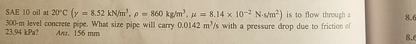 SAE 10 oil at 20°C (y = 8.52 kN/m³, p = 860 kg/m³, u = 8.14 x 10-2 N-s/m2) is to flow through a
300-m level concrete pipe. What size pipe will carry 0.0142 m2/s with a pressure drop due to friction of
23.94 kPa?
%3D
8.6
Ans. 156 mm
8.G
