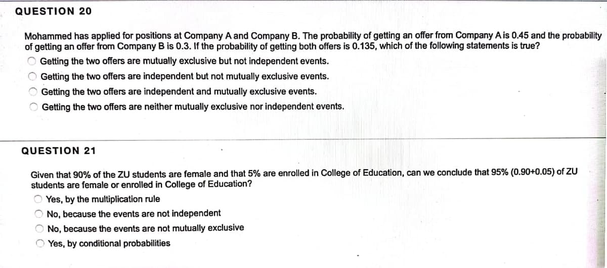 QUESTION 20
Mohammed has applied for positions at Company A and Company B. The probability of getting an offer from Company A is 0.45 and the probability
of getting an offer from Company B is 0.3. If the probability of getting both offers is 0.135, which of the following statements is true?
Getting the two offers are mutually exclusive but not independent events.
O Getting the two offers are independent but not mutually exclusive events.
Getting the two offers are independent and mutually exclusive events.
O Getting the two offers are neither mutually exclusive nor independent events.
QUESTION 21
Given that 90% of the ZU students are female and that 5% are enrolled in College of Education, can we conclude that 95% (0.90+0.05) of ZU
students are female or enrolled in College of Education?
OYes, by the multiplication rule
No, because the events are not independent
O No, because the events are not mutually exclusive
Yes, by conditional probabilities