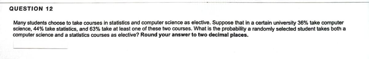 QUESTION 12
Many students choose to take courses in statistics and computer science as elective. Suppose that in a certain university 36% take computer
science, 44% take statistics, and 63% take at least one of these two courses. What is the probability a randomly selected student takes both a
computer science and a statistics courses as elective? Round your answer to two decimal places.