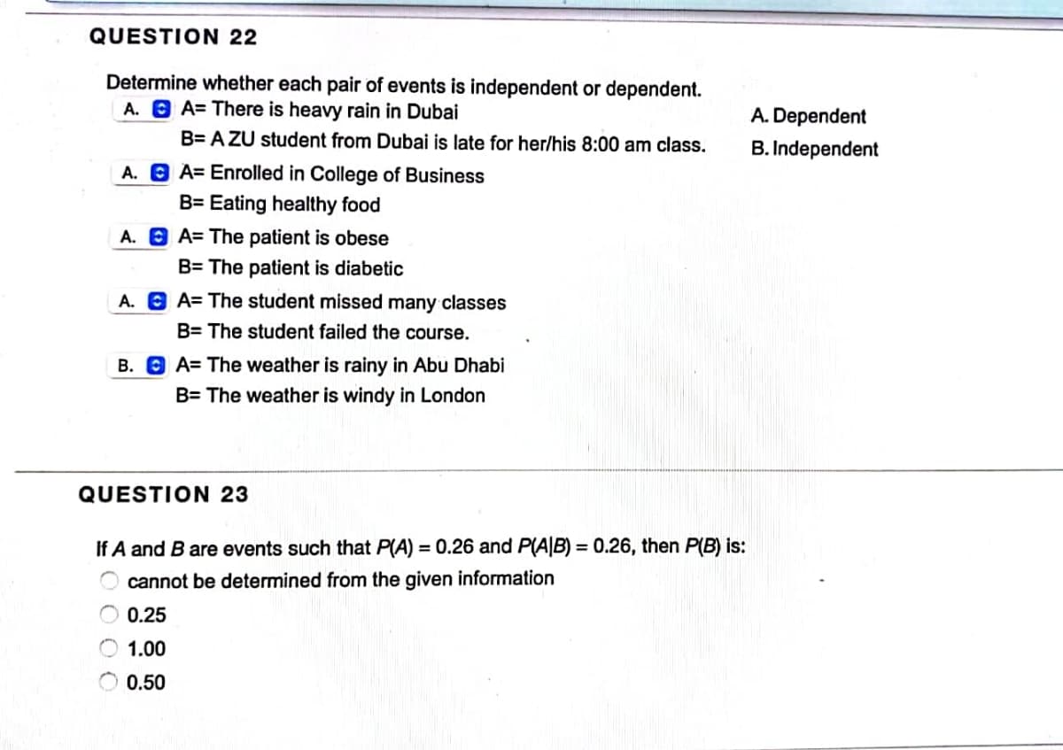 QUESTION 22
Determine whether each pair of events is independent or dependent.
A. A=There is heavy rain in Dubai
B=AZU student from Dubai is late for her/his 8:00 am class.
A. A= Enrolled in College of Business
B= Eating healthy food
A. A= The patient is obese
B= The patient is diabetic
A. A The student missed many classes
B= The student failed the course.
B. A= The weather is rainy in Abu Dhabi
B= The weather is windy in London
QUESTION 23
If A and B are events such that P(A) = 0.26 and P(A/B) = 0.26, then P(B) is:
cannot be determined from the given information
0.25
1.00
0.50
A. Dependent
B. Independent