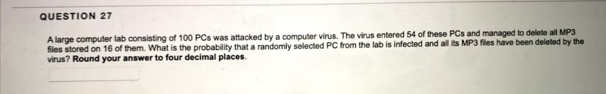 QUESTION 27
A large computer lab consisting of 100 PCs was attacked by a computer virus. The virus entered 54 of these PCs and managed to delete all MP3
files stored on 16 of them. What is the probability that a randomly selected PC from the lab is infected and all its MP3 files have been deleted by the
virus? Round your answer to four decimal places.