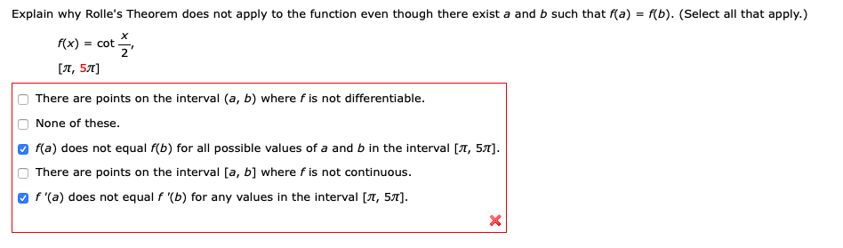 Explain why Rolle's Theorem does not apply to the function even though there exist a and b such that f(a) = f(b). (Select all that apply.)
f(x) = cot ,
[л, 5л]
O There are points on the interval (a, b) where f is not differentiable.
O None of these.
O f(a) does not equal f(b) for all possible values of a and b in the interval [A, 57].
O There are points on the interval [a, b] where f is not continuous.
O f '(a) does not equal f '(b) for any values in the interval [T, 57).
