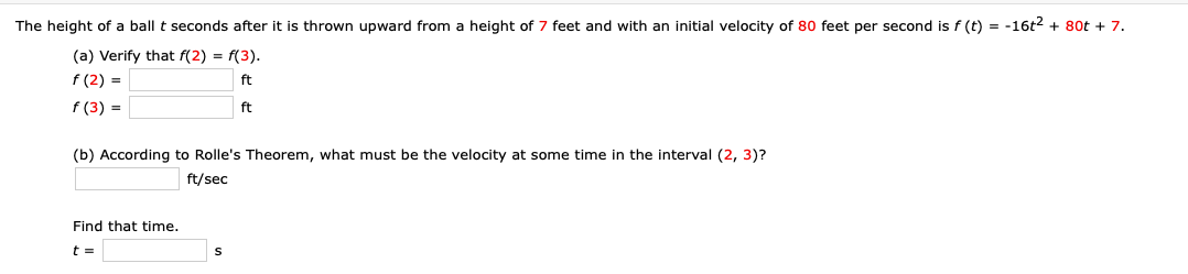 The height of a ball t seconds after it is thrown upward from a height of 7 feet and with an initial velocity of 80 feet per second is f (t) = -16t2 + 80t + 7.
(a) Verify that f(2) = f(3).
f (2) =
f (3) =
ft
ft
(b) According to Rolle's Theorem, what must be the velocity at some time in the interval (2, 3)?
ft/sec
Find that time.
