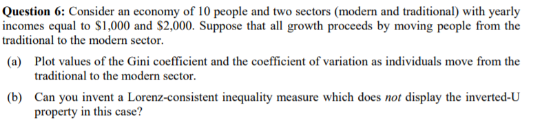 Question 6: Consider an economy of 10 people and two sectors (modern and traditional) with yearly
incomes equal to $1,000 and $2,000. Suppose that all growth proceeds by moving people from the
traditional to the modern sector.
(a) Plot values of the Gini coefficient and the coefficient of variation as individuals move from the
traditional to the modern sector.
(b) Can you invent a Lorenz-consistent inequality measure which does not display the inverted-U
property in this case?
