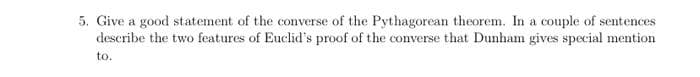5. Give a good statement of the converse of the Pythagorean theorem. In a couple of sentences
describe the two features of Euclid's proof of the converse that Dunham gives special mention
to.
