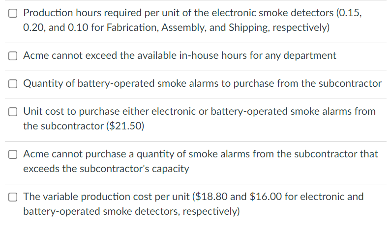 O Production hours required per unit of the electronic smoke detectors (0.15,
0.20, and 0.10 for Fabrication, ASsembly, and Shipping, respectively)
O Acme cannot exceed the available in-house hours for any department
O Quantity of battery-operated smoke alarms to purchase from the subcontractor
O Unit cost to purchase either electronic or battery-operated smoke alarms from
the subcontractor ($21.50)
O Acme cannot purchase a quantity of smoke alarms from the subcontractor that
exceeds the subcontractor's capacity
O The variable production cost per unit ($18.80 and $16.00 for electronic and
battery-operated smoke detectors, respectively)
