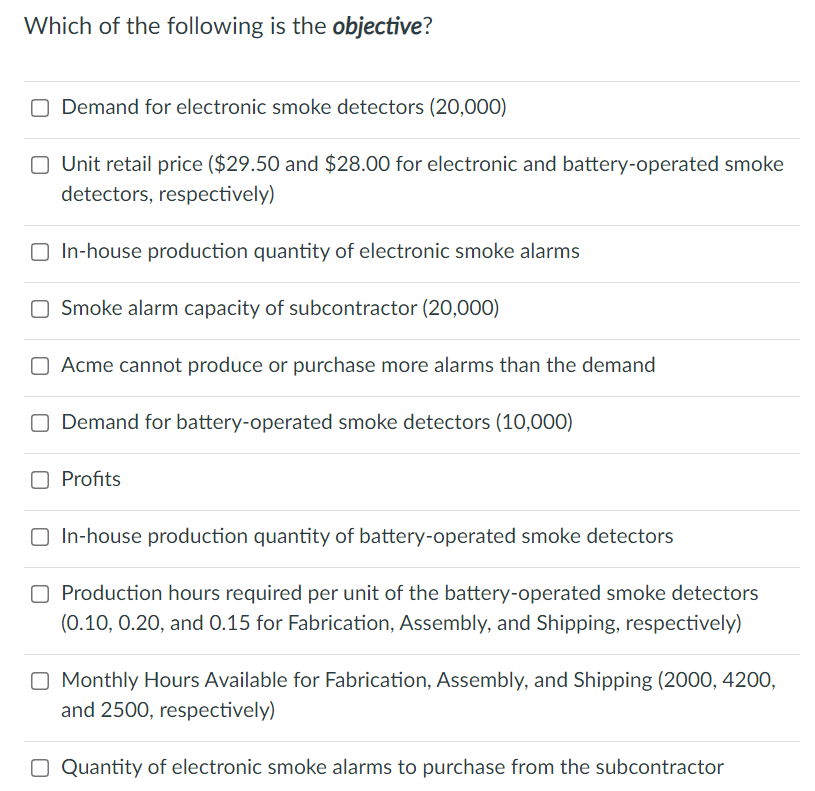 Which of the following is the objective?
O Demand for electronic smoke detectors (20,000)
O Unit retail price ($29.50 and $28.00 for electronic and battery-operated smoke
detectors, respectively)
O In-house production quantity of electronic smoke alarms
O Smoke alarm capacity of subcontractor (20,000)
O Acme cannot produce or purchase more alarms than the demand
O Demand for battery-operated smoke detectors (10,000)
Profits
O In-house production quantity of battery-operated smoke detectors
O Production hours required per unit of the battery-operated smoke detectors
(0.10, 0.20, and 0.15 for Fabrication, Assembly, and Shipping, respectively)
O Monthly Hours Available for Fabrication, Assembly, and Shipping (2000, 4200,
and 2500, respectively)
O Quantity of electronic smoke alarms to purchase from the subcontractor
