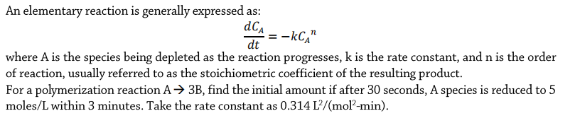 An elementary reaction is generally expressed as:
dC
:-kC,"
dt
where A is the species being depleted as the reaction progresses, k is the rate constant, and n is the order
of reaction, usually referred to as the stoichiometric coefficient of the resulting product.
For a polymerization reaction A> 3B, find the initial amount if after 30 seconds, A species is reduced to 5
moles/L within 3 minutes. Take the rate constant as 0.314 L?/(molľ²-min).
