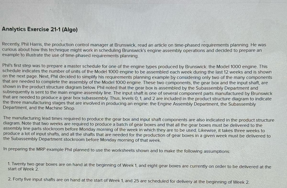 Analytics Exercise 21-1 (Algo)
Recently, Phil Harris, the production control manager at Brunswick, read an article on time-phased requirements planning. He was
curious about how this technique might work in scheduling Brunswick's engine assembly operations and decided to prepare an
example to illustrate the use of time-phased requirements planning.
Phil's first step was to prepare a master schedule for one of the engine types produced by Brunswick: the Model 1000 engine. This
schedule indicates the number of units of the Model 1000 engine to be assembled each week during the last 12 weeks and is shown
on the next page. Next, Phil decided to simplify his requirements planning example by considering only two of the many components
that are needed to complete the assembly of the Model 1000 engine. These two components, the gear box and the input shaft, are
shown in the product structure diagram below. Phil noted that the gear box is assembled by the Subassembly Department and
subsequently is sent to the main engine assembly line. The input shaft is one of several component parts manufactured by Brunswick
that are needed to produce a gear box subassembly. Thus, levels 0, 1, and 2 are included in the product structure diagram to indicate
the three manufacturing stages that are involved in producing an engine: the Engine Assembly Department, the Subassembly
Department, and the Machine Shop.
The manufacturing lead times required to produce the gear box and input shaft components are also indicated in the product structure
diagram. Note that two weeks are required to produce a batch of gear boxes and that all the gear boxes must be delivered to the
assembly line parts stockroom before Monday morning of the week in which they are to be used. Likewise, it takes three weeks to
produce a lot of input shafts, and all the shafts that are needed for the production of gear boxes in a given week must be delivered to
the Subassembly Department stockroom before Monday morning of that week.
In preparing the MRP example Phil planned to use the worksheets shown and to make the following assumptions:
1. Twenty two gear boxes are on hand at the beginning of Week 1, and eight gear boxes are currently on order to be delivered at the
start of Week 2.
2. Forty five input shafts are on hand at the start of Week 1, and 25 are scheduled for delivery at the beginning of Week 2