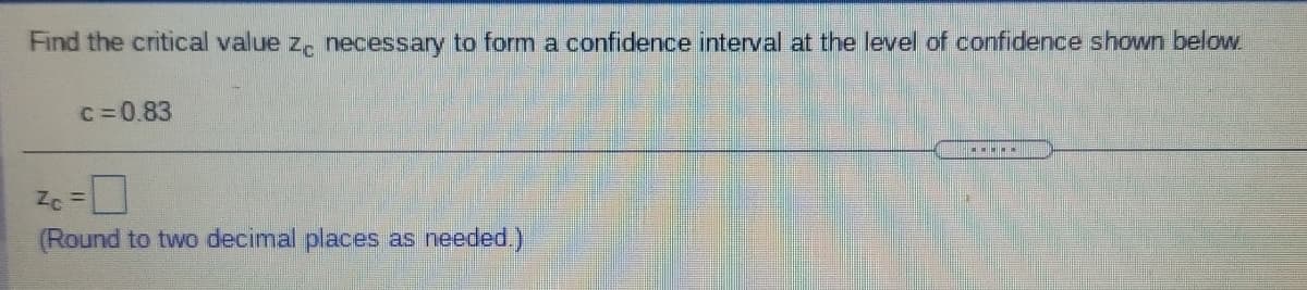 Find the critical value z. necessary to form a confidence interval at the level of confidence shown below
c=0.83
(Round to two decimal places as needed.)
